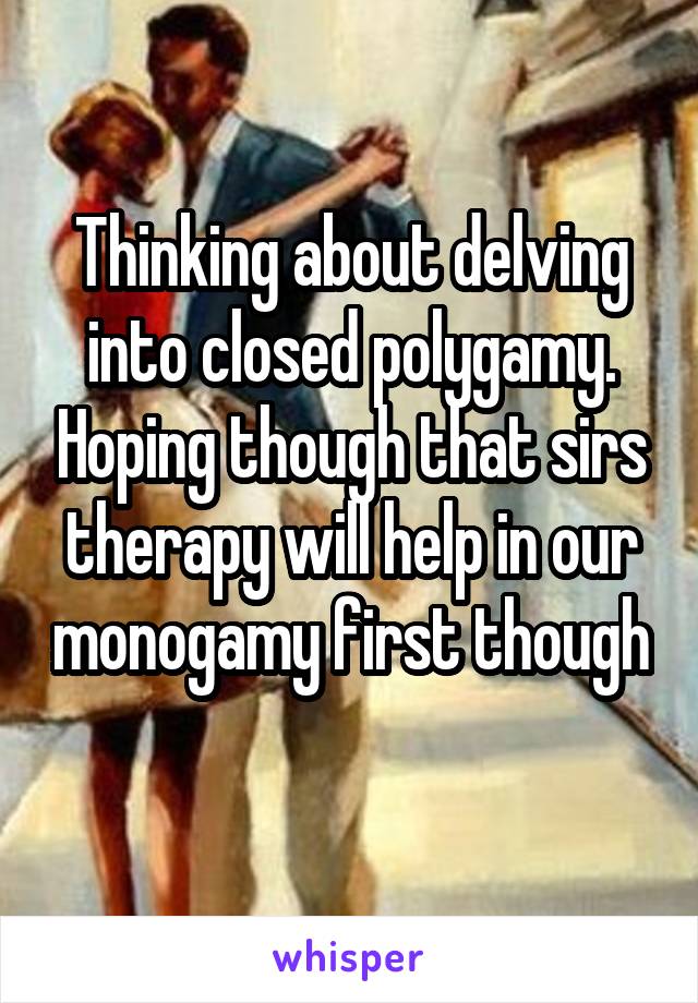 Thinking about delving into closed polygamy. Hoping though that sirs therapy will help in our monogamy first though 