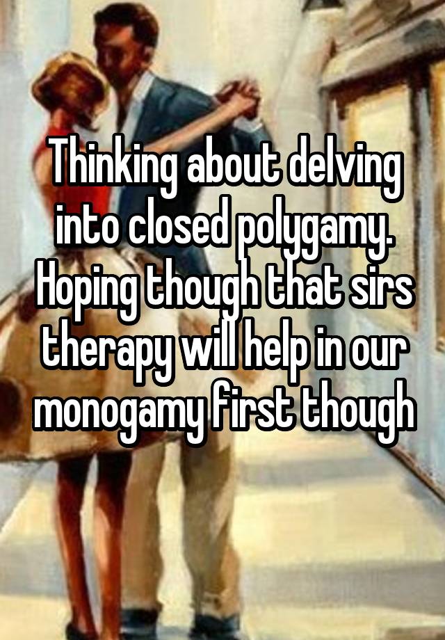 Thinking about delving into closed polygamy. Hoping though that sirs therapy will help in our monogamy first though 