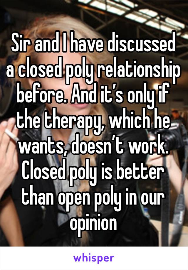 Sir and I have discussed a closed poly relationship before. And it’s only if the therapy, which he wants, doesn’t work. Closed poly is better than open poly in our opinion