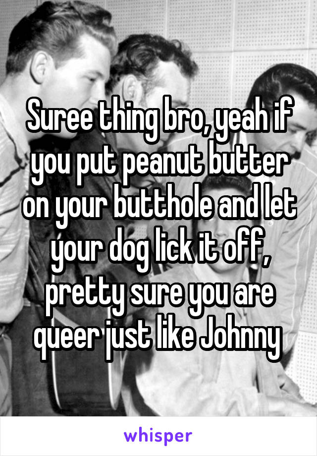 Suree thing bro, yeah if you put peanut butter on your butthole and let your dog lick it off, pretty sure you are queer just like Johnny 