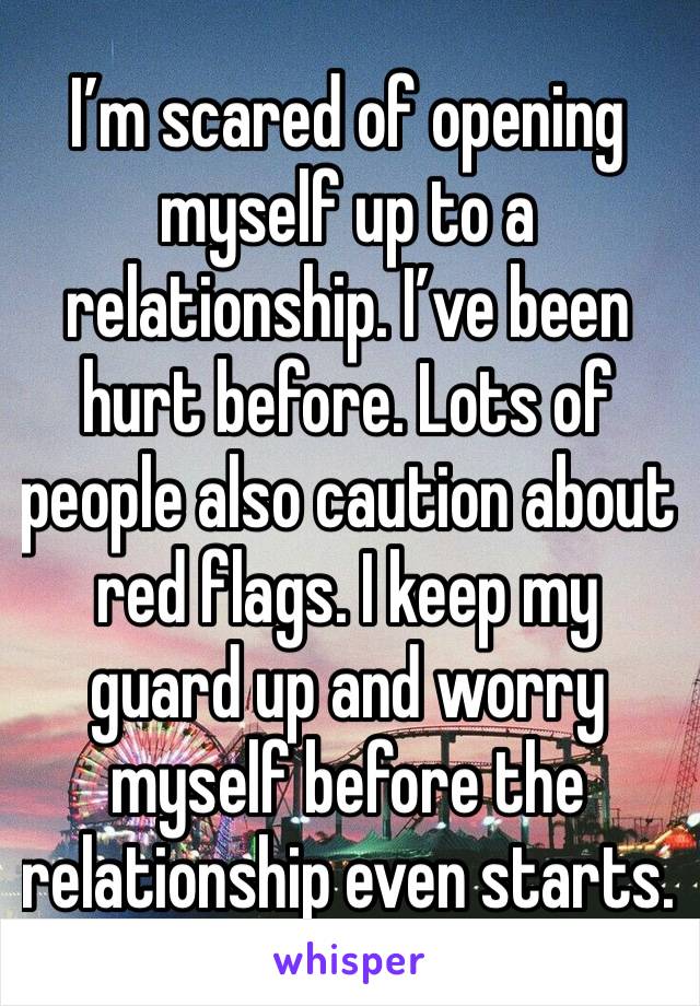 I’m scared of opening myself up to a relationship. I’ve been hurt before. Lots of people also caution about red flags. I keep my guard up and worry myself before the relationship even starts. 