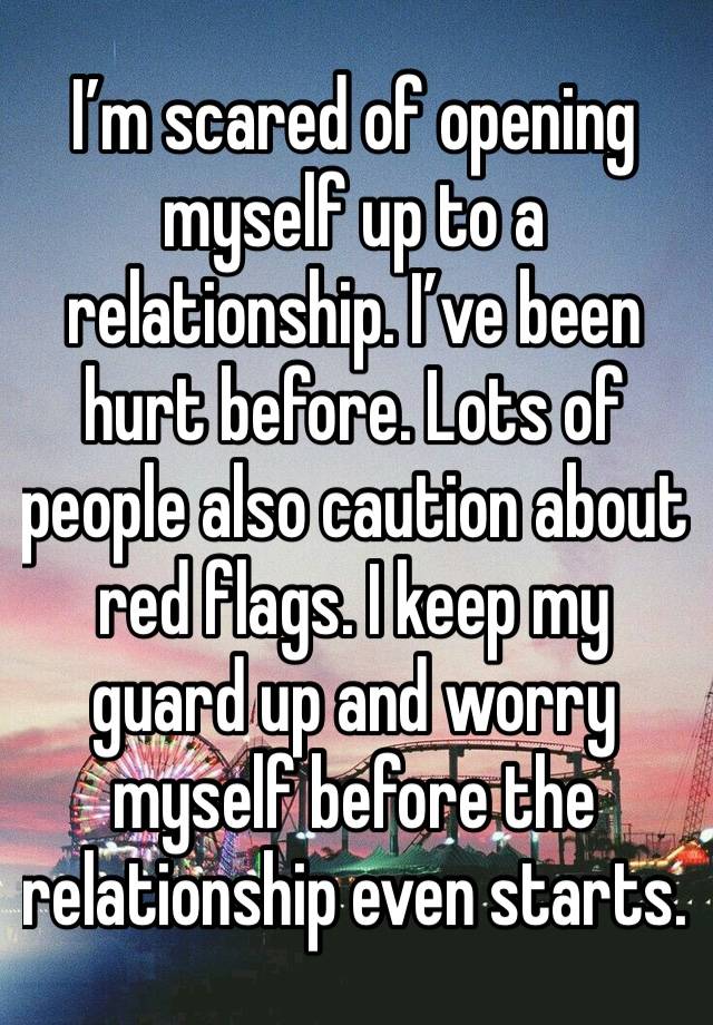 I’m scared of opening myself up to a relationship. I’ve been hurt before. Lots of people also caution about red flags. I keep my guard up and worry myself before the relationship even starts. 