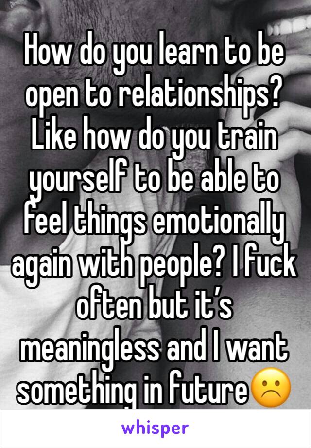 How do you learn to be open to relationships? Like how do you train yourself to be able to feel things emotionally again with people? I fuck often but it’s meaningless and I want something in future☹️