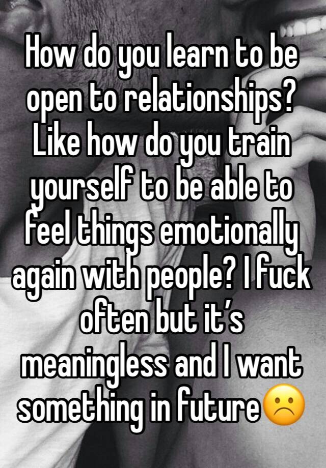 How do you learn to be open to relationships? Like how do you train yourself to be able to feel things emotionally again with people? I fuck often but it’s meaningless and I want something in future☹️