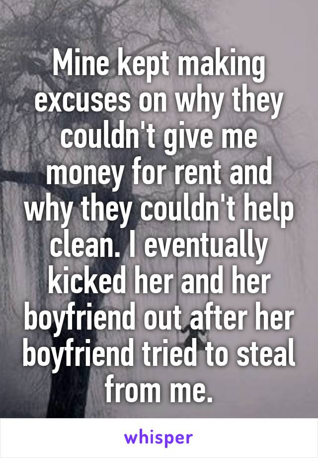 Mine kept making excuses on why they couldn't give me money for rent and why they couldn't help clean. I eventually kicked her and her boyfriend out after her boyfriend tried to steal from me.