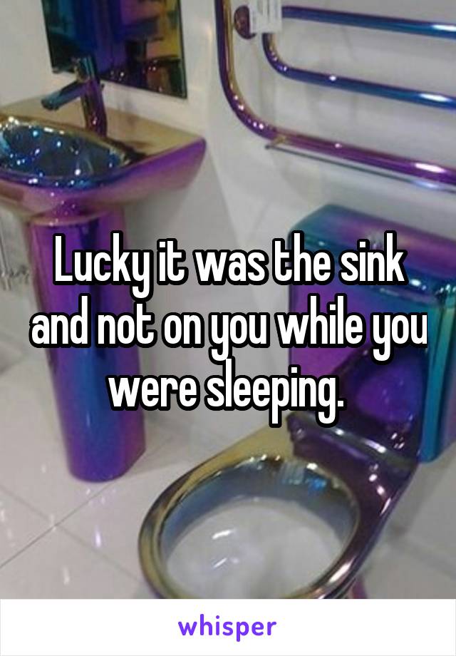 Lucky it was the sink and not on you while you were sleeping. 