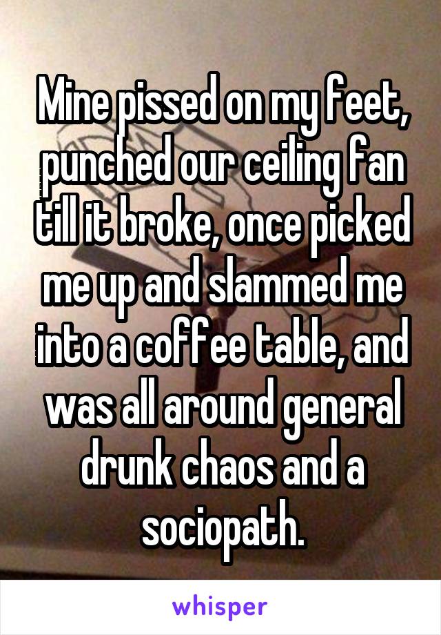 Mine pissed on my feet, punched our ceiling fan till it broke, once picked me up and slammed me into a coffee table, and was all around general drunk chaos and a sociopath.