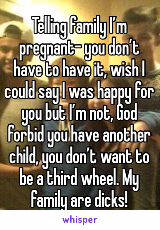 Telling family I’m pregnant- you don’t have to have it, wish I could say I was happy for you but I’m not, God forbid you have another child, you don’t want to be a third wheel. My family are dicks!