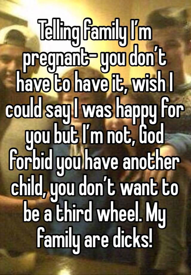 Telling family I’m pregnant- you don’t have to have it, wish I could say I was happy for you but I’m not, God forbid you have another child, you don’t want to be a third wheel. My family are dicks!