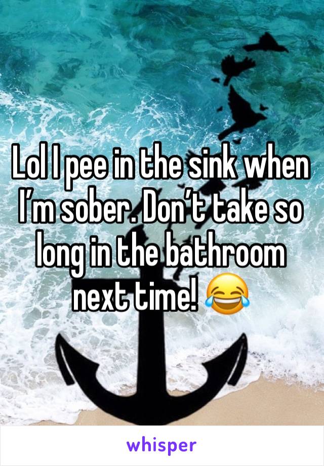 Lol I pee in the sink when I’m sober. Don’t take so long in the bathroom next time! 😂