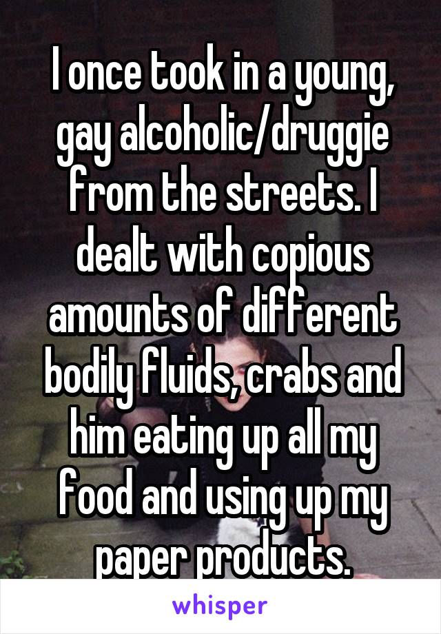 I once took in a young, gay alcoholic/druggie from the streets. I dealt with copious amounts of different bodily fluids, crabs and him eating up all my food and using up my paper products.