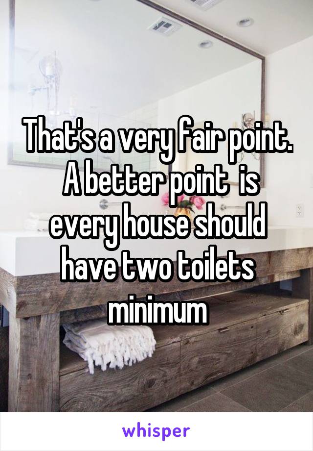 That's a very fair point.  A better point  is every house should have two toilets minimum