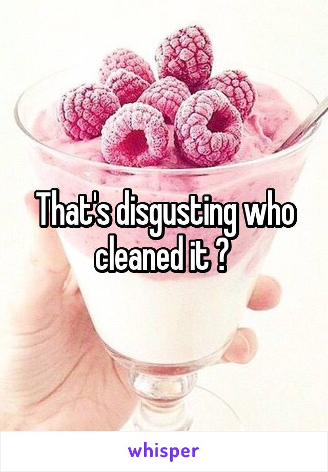 That's disgusting who cleaned it ? 