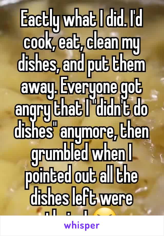 Eactly what I did. I'd cook, eat, clean my dishes, and put them away. Everyone got angry that I "didn't do dishes" anymore, then grumbled when I pointed out all the dishes left were theirs! 😆