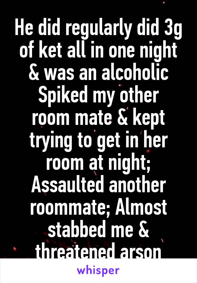 He did regularly did 3g of ket all in one night & was an alcoholic
Spiked my other room mate & kept trying to get in her room at night; Assaulted another roommate; Almost stabbed me & threatened arson