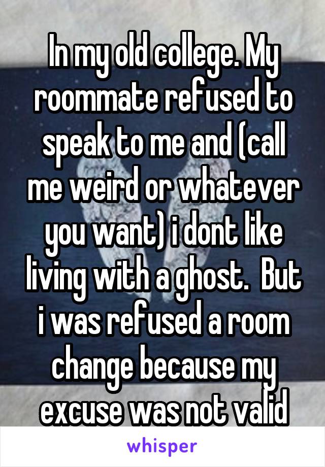 In my old college. My roommate refused to speak to me and (call me weird or whatever you want) i dont like living with a ghost.  But i was refused a room change because my excuse was not valid