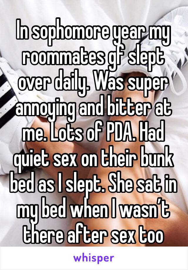 In sophomore year my roommates gf slept over daily. Was super annoying and bitter at me. Lots of PDA. Had quiet sex on their bunk bed as I slept. She sat in my bed when I wasn’t there after sex too