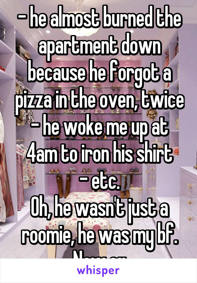 - he almost burned the apartment down because he forgot a pizza in the oven, twice
- he woke me up at 4am to iron his shirt
- etc.
Oh, he wasn't just a roomie, he was my bf. Now ex