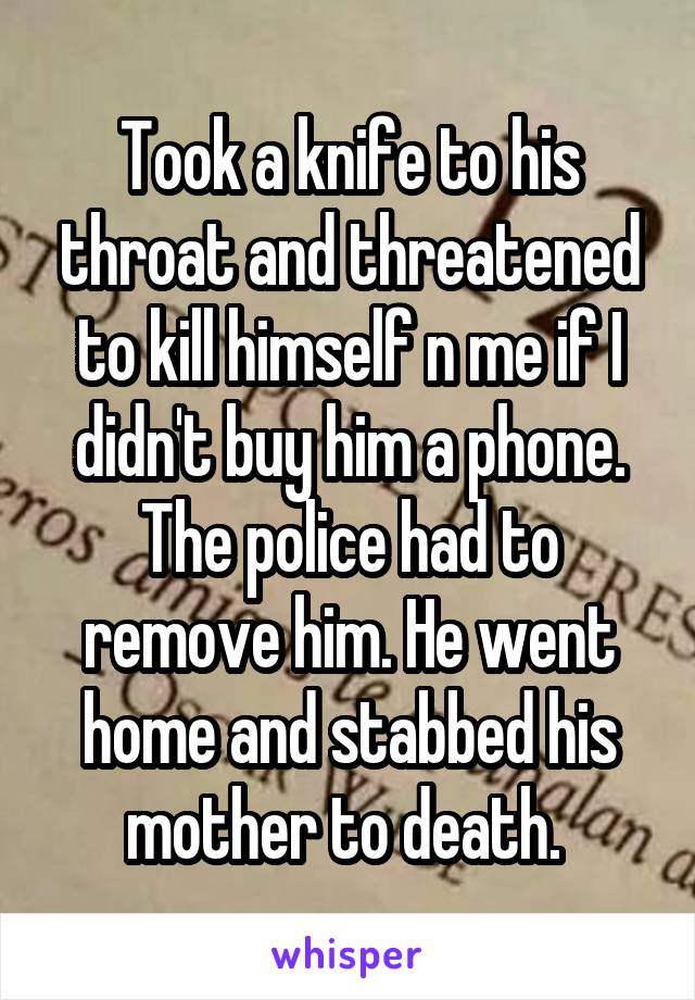 Took a knife to his throat and threatened to kill himself n me if I didn't buy him a phone. The police had to remove him. He went home and stabbed his mother to death. 