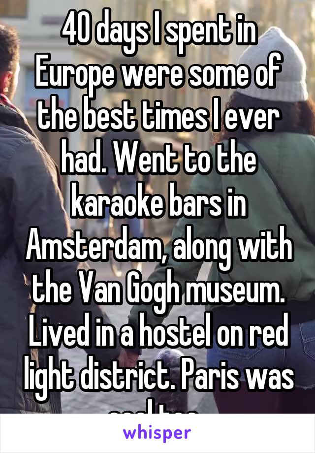 40 days I spent in Europe were some of the best times I ever had. Went to the karaoke bars in Amsterdam, along with the Van Gogh museum. Lived in a hostel on red light district. Paris was cool too. 