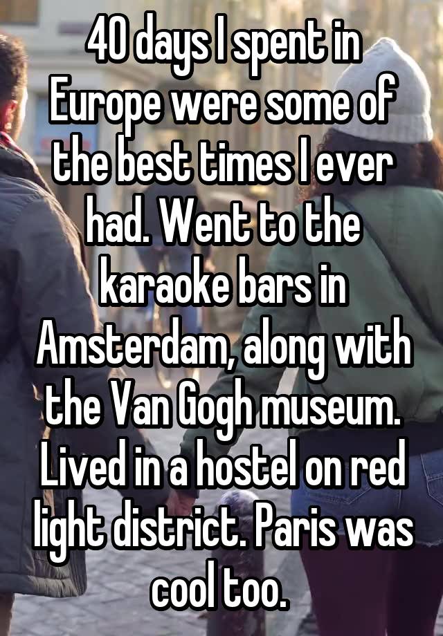 40 days I spent in Europe were some of the best times I ever had. Went to the karaoke bars in Amsterdam, along with the Van Gogh museum. Lived in a hostel on red light district. Paris was cool too. 