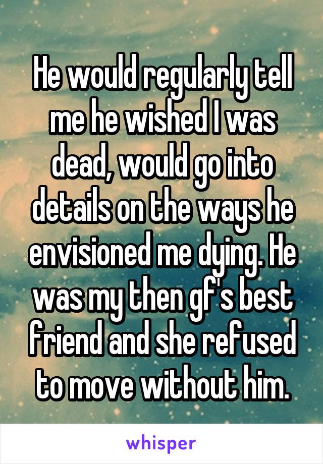 He would regularly tell me he wished I was dead, would go into details on the ways he envisioned me dying. He was my then gf's best friend and she refused to move without him.