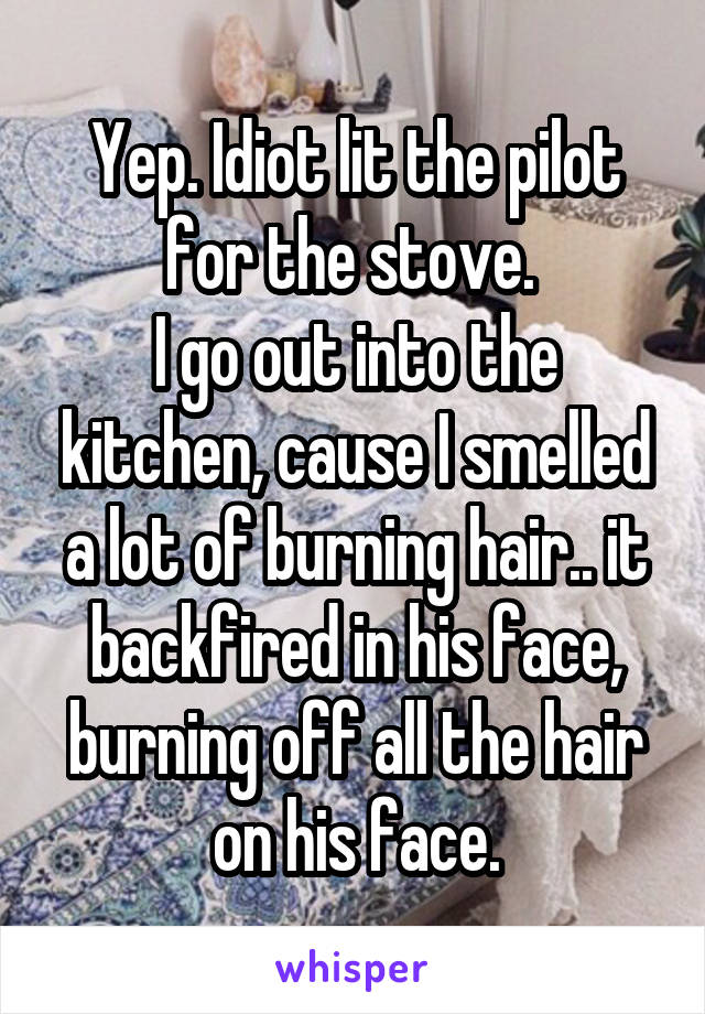 Yep. Idiot lit the pilot for the stove. 
I go out into the kitchen, cause I smelled a lot of burning hair.. it backfired in his face, burning off all the hair on his face.