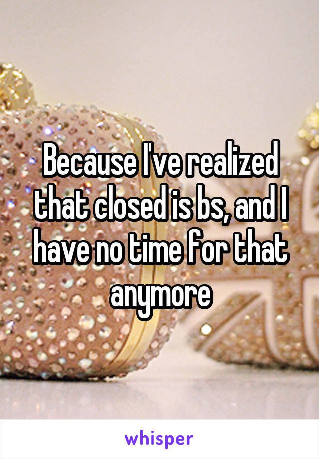 Because I've realized that closed is bs, and I have no time for that anymore