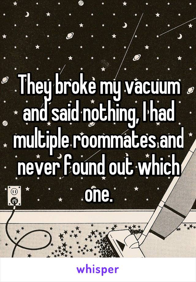 They broke my vacuum and said nothing, I had multiple roommates and never found out which one.