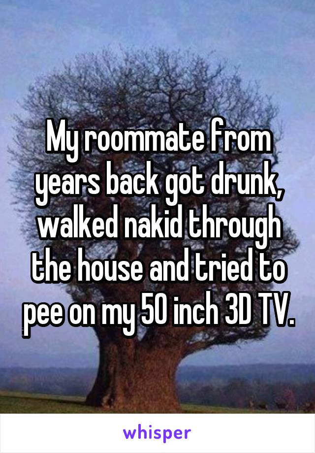 My roommate from years back got drunk, walked nakid through the house and tried to pee on my 50 inch 3D TV.