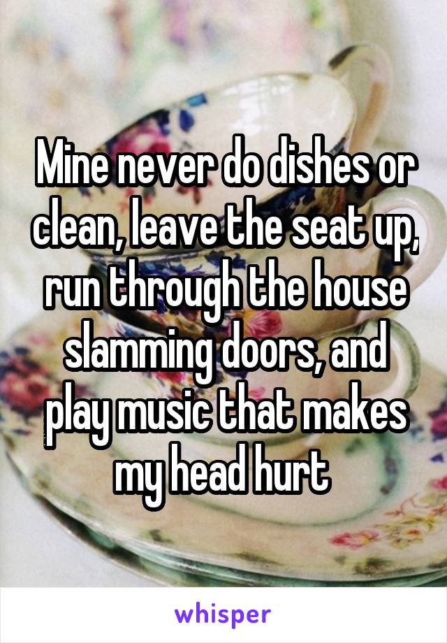 Mine never do dishes or clean, leave the seat up, run through the house slamming doors, and play music that makes my head hurt 