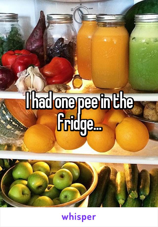 I had one pee in the fridge...