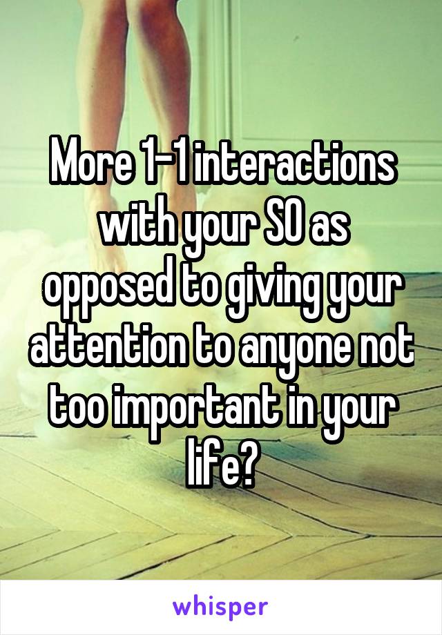 More 1-1 interactions with your SO as opposed to giving your attention to anyone not too important in your life?