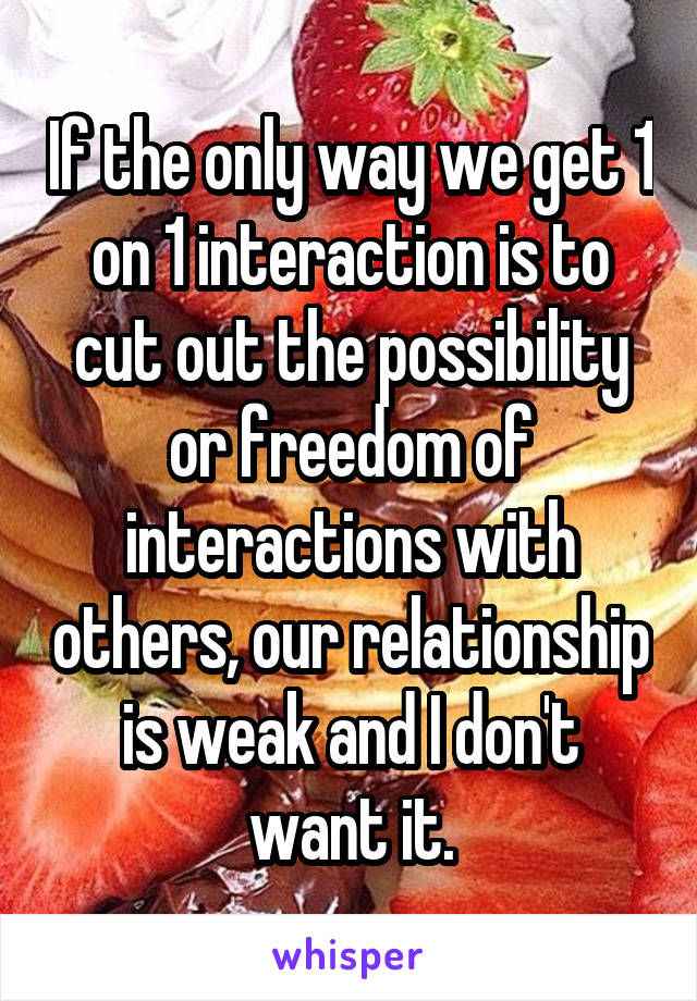 If the only way we get 1 on 1 interaction is to cut out the possibility or freedom of interactions with others, our relationship is weak and I don't want it.