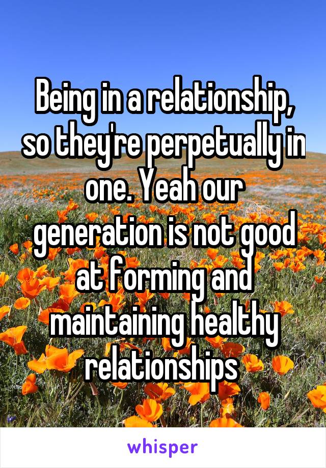 Being in a relationship, so they're perpetually in one. Yeah our generation is not good at forming and maintaining healthy relationships 