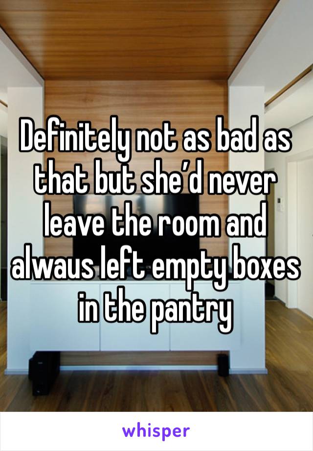 Definitely not as bad as that but she’d never leave the room and alwaus left empty boxes in the pantry 