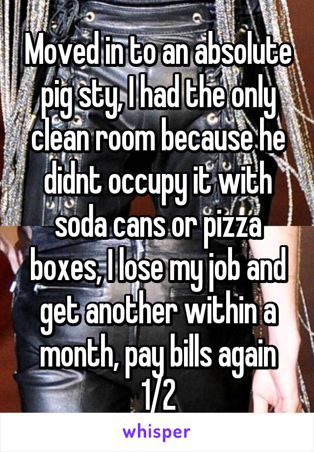 Moved in to an absolute pig sty, I had the only clean room because he didnt occupy it with soda cans or pizza boxes, I lose my job and get another within a month, pay bills again 1/2