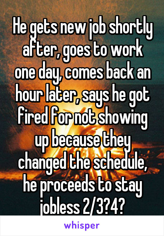 He gets new job shortly after, goes to work one day, comes back an hour later, says he got fired for not showing up because they changed the schedule, he proceeds to stay jobless 2/3?4?