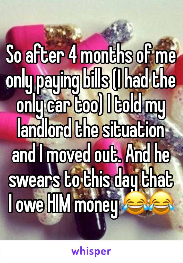 So after 4 months of me only paying bills (I had the only car too) I told my landlord the situation and I moved out. And he swears to this day that I owe HIM money 😂😂