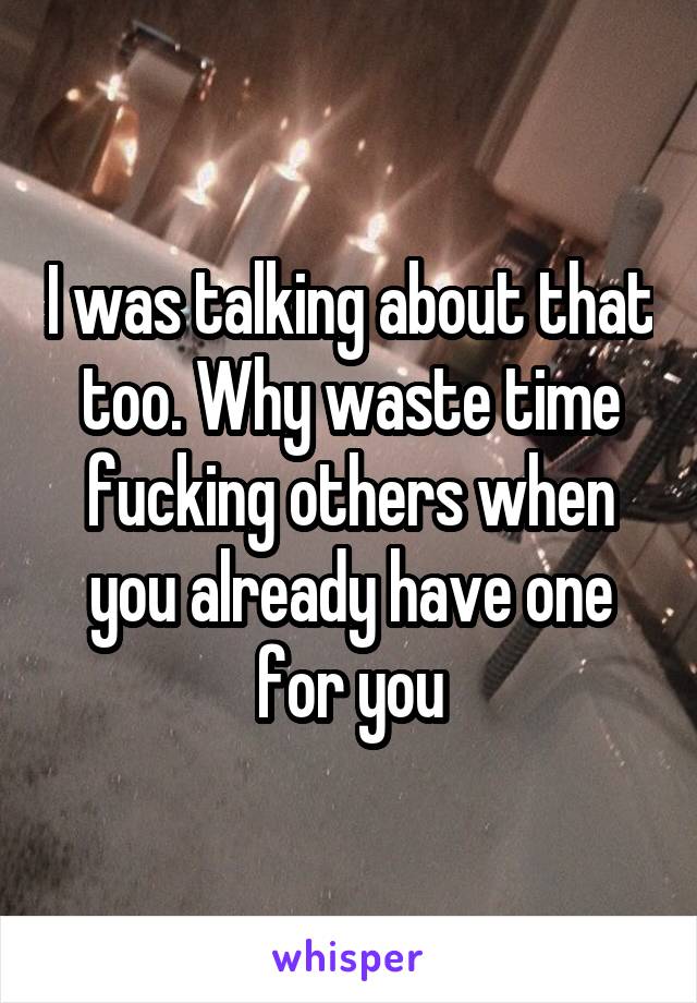 I was talking about that too. Why waste time fucking others when you already have one for you