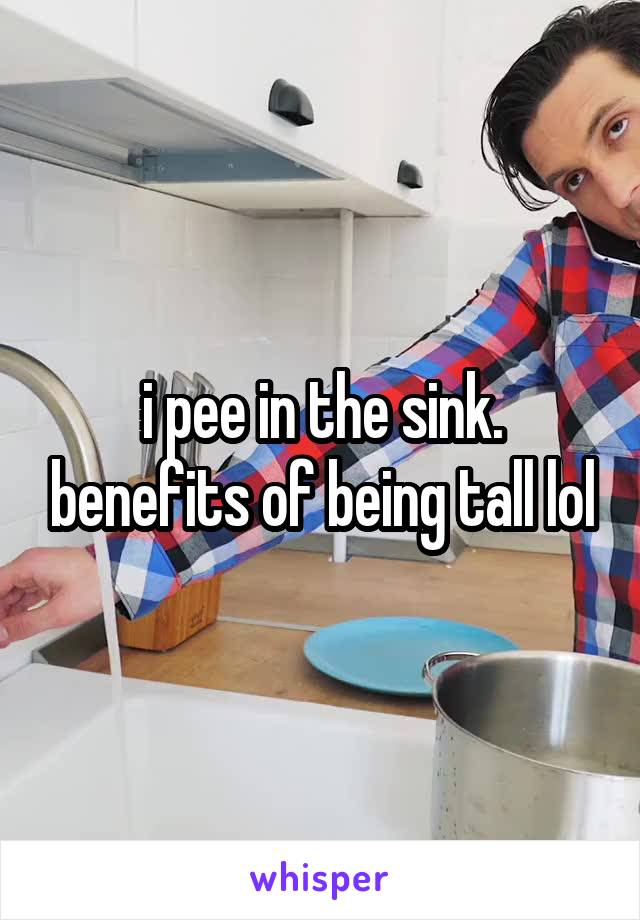 i pee in the sink. benefits of being tall lol