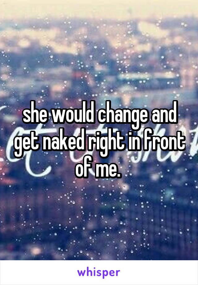 she would change and get naked right in front of me. 