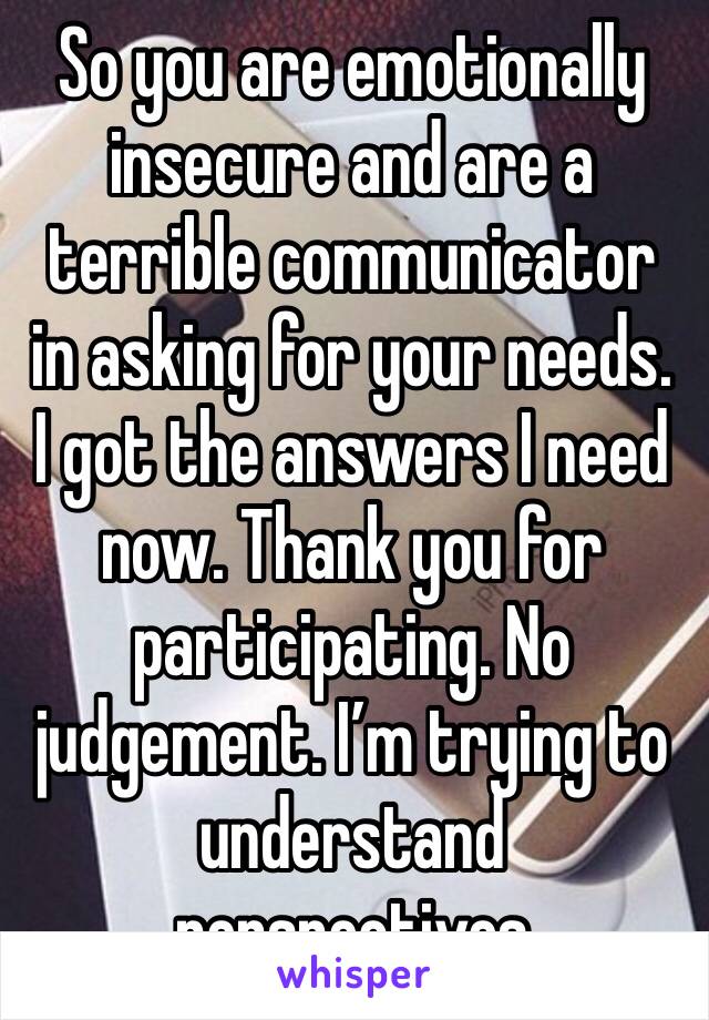 So you are emotionally insecure and are a terrible communicator in asking for your needs. I got the answers I need now. Thank you for participating. No judgement. I’m trying to understand perspectives