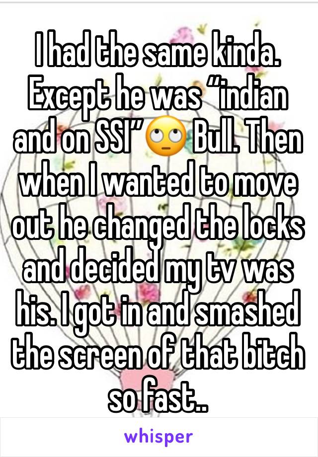 I had the same kinda. Except he was “indian and on SSI”🙄 Bull. Then when I wanted to move out he changed the locks and decided my tv was his. I got in and smashed the screen of that bitch so fast..