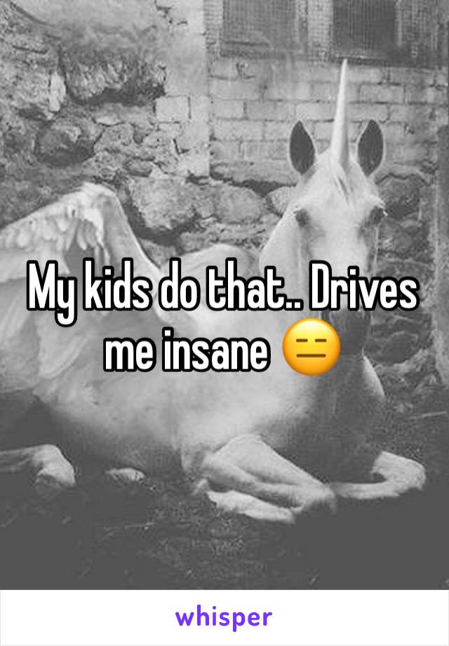 My kids do that.. Drives me insane 😑