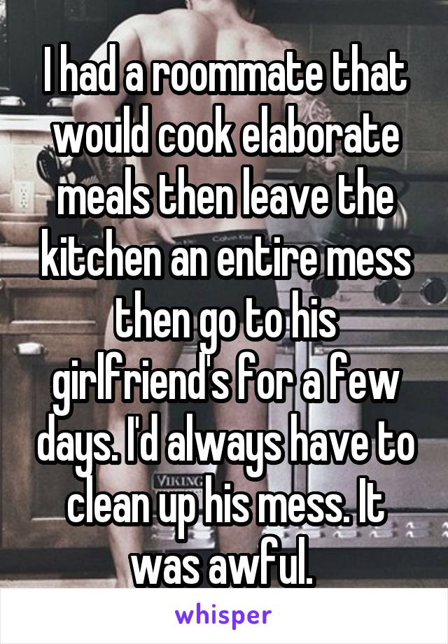 I had a roommate that would cook elaborate meals then leave the kitchen an entire mess then go to his girlfriend's for a few days. I'd always have to clean up his mess. It was awful. 