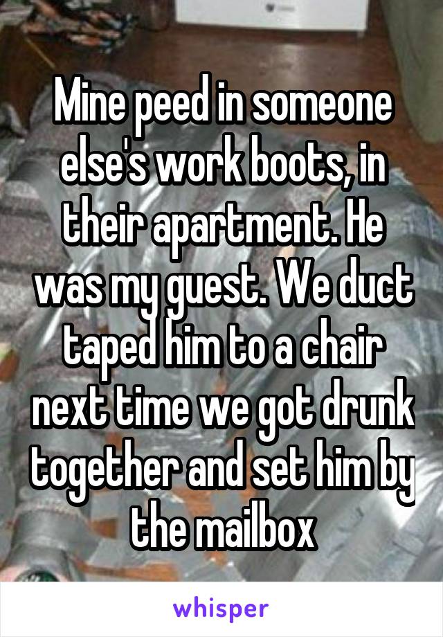 Mine peed in someone else's work boots, in their apartment. He was my guest. We duct taped him to a chair next time we got drunk together and set him by the mailbox