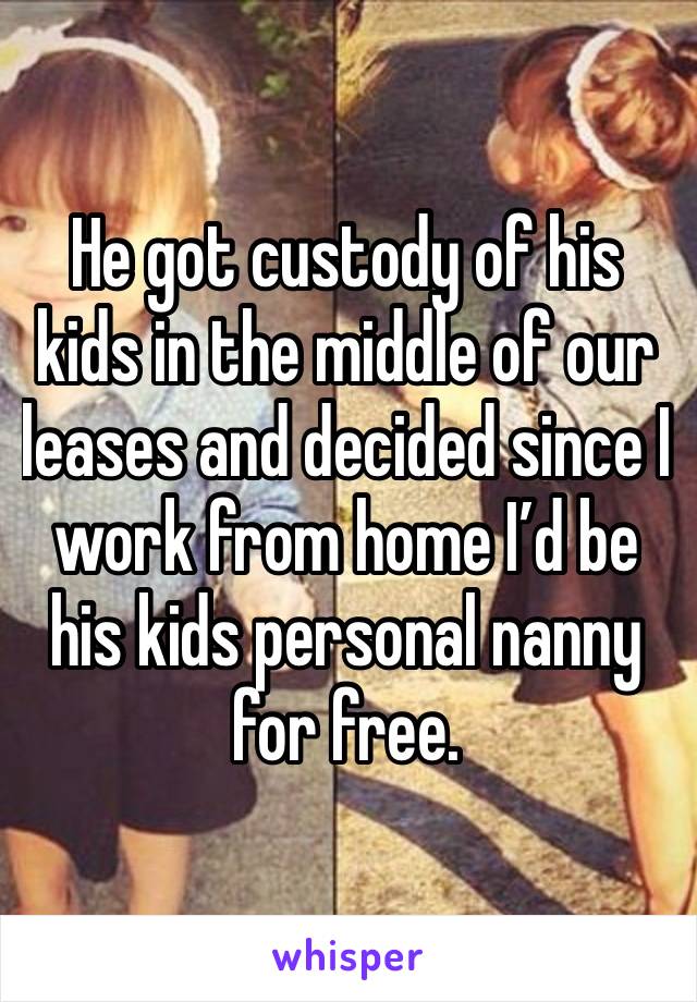 He got custody of his kids in the middle of our leases and decided since I work from home I’d be his kids personal nanny for free.