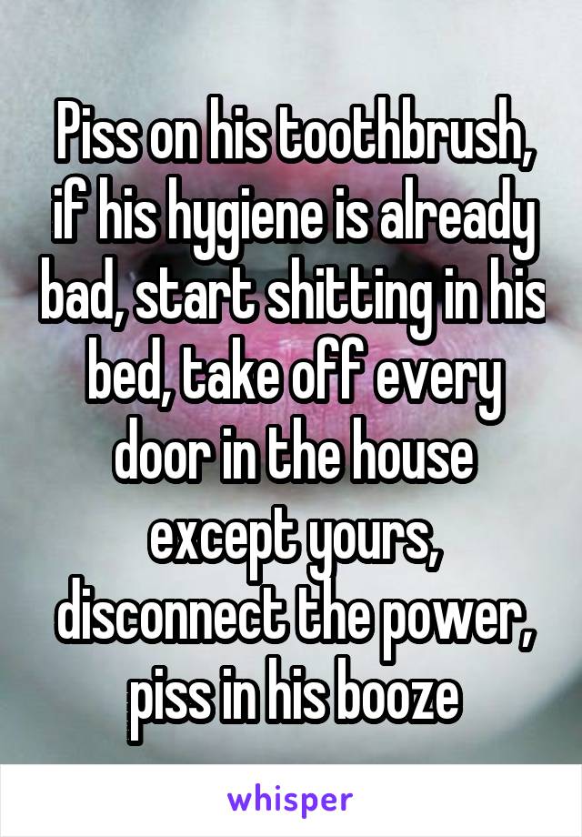 Piss on his toothbrush, if his hygiene is already bad, start shitting in his bed, take off every door in the house except yours, disconnect the power, piss in his booze