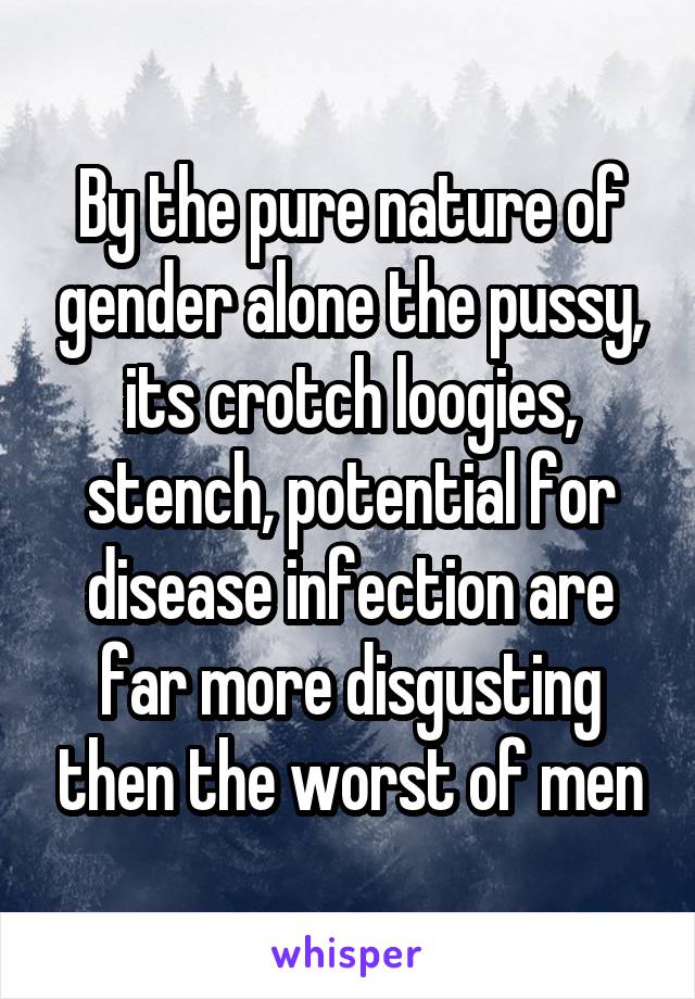 By the pure nature of gender alone the pussy, its crotch loogies, stench, potential for disease infection are far more disgusting then the worst of men